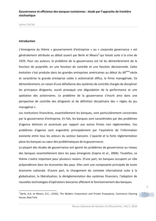 Gouvernance et efficience des banques tunisiennes : étude par l’approche de frontière
stochastique
Salima TAKTAK

Introduction
L’émergence du thème « gouvernement d’entreprise » ou « corporate governance » est
généralement attribuée au débat ouvert par Berle et Means2 qui faisait suite à la crise de
1929. Pour ces auteurs, le problème de la gouvernance est né du démembrement de la
fonction de propriété, en une fonction de contrôle et une fonction décisionnelle. Cette
évolution s’est produite dans les grandes entreprises américaines au début du XXème siècle
et caractérise la grande entreprise cotée à actionnariat diffus, la firme managériale. Ce
démembrement, en raison d’une défaillance des systèmes de contrôle chargés de discipliner
les principaux dirigeants, aurait provoqué une dégradation de la performance et une
spoliation des actionnaires. Le problème de la gouvernance s’inscrit ainsi dans une
perspective de contrôle des dirigeants et de définition disciplinaire des « règles du jeu
managérial ».
Les institutions financières, essentiellement les banques, sont particulièrement concernées
par la gouvernance d’entreprise. En fait, les banques sont caractérisées par des problèmes
d'agence distincts et accentués par rapport aux autres firmes non réglementées. Ces
problèmes d'agence sont engendrés principalement par l’asymétrie de l'information
existante entre tous les acteurs du secteur bancaire. L’opacité et la forte réglementation
place les banques au cœur des problématiques de la gouvernance.
La plupart des études de gouvernance ont ignoré les problèmes de gouvernance au niveau
des banques essentiellement dans les pays émergents (Caprio et al., 2004). Toutefois, ce
thème s’avère important pour plusieurs raisons. D’une part, les banques occupent un rôle
prépondérant dans les économies des pays. Elles sont une composante principale de toute
économie nationale. D’autre part, le changement du contexte international suite à la
globalisation, la libéralisation, la déréglementation des systèmes financiers, l’adoption de
nouvelles technologies d’opérations bancaires affectent le fonctionnement des banques.
3
2

Berle, A.A. et Means, G.C., (1932), The Modern Corporation and Private Propoperty, Commerce Clearing
House, New York.

Revue Libanaise de Gestion et d’Economie | No 5, 2010

 