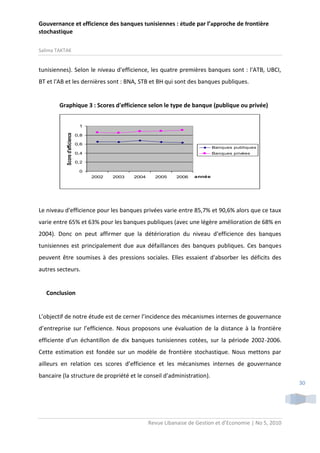 Gouvernance et efficience des banques tunisiennes : étude par l’approche de frontière
stochastique
Salima TAKTAK

tunisiennes). Selon le niveau d'efficience, les quatre premières banques sont : l'ATB, UBCI,
BT et l'AB et les dernières sont : BNA, STB et BH qui sont des banques publiques.

Graphique 3 : Scores d'efficience selon le type de banque (publique ou privée)

Score d'efficience

1
0,8
0,6

Banques publiques

0,4

Banques privées

0,2
0
2002

2003

2004

2005

2006

année

Le niveau d'efficience pour les banques privées varie entre 85,7% et 90,6% alors que ce taux
varie entre 65% et 63% pour les banques publiques (avec une légère amélioration de 68% en
2004). Donc on peut affirmer que la détérioration du niveau d'efficience des banques
tunisiennes est principalement due aux défaillances des banques publiques. Ces banques
peuvent être soumises à des pressions sociales. Elles essaient d'absorber les déficits des
autres secteurs.

Conclusion

L’objectif de notre étude est de cerner l’incidence des mécanismes internes de gouvernance
d’entreprise sur l’efficience. Nous proposons une évaluation de la distance à la frontière
efficiente d’un échantillon de dix banques tunisiennes cotées, sur la période 2002-2006.
Cette estimation est fondée sur un modèle de frontière stochastique. Nous mettons par
ailleurs en relation ces scores d’efficience et les mécanismes internes de gouvernance
bancaire (la structure de propriété et le conseil d’administration).
30

Revue Libanaise de Gestion et d’Economie | No 5, 2010

 