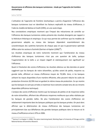 Gouvernance et efficience des banques tunisiennes : étude par l’approche de frontière
stochastique
Salima TAKTAK

L’utilisation de l’approche de frontière stochastique a permis d’apprécier l’efficience des
banques tunisiennes tout en identifiant les facteurs explicatifs du niveau d’efficience, à
l’aide du modèle de Battese et Coelli (1995), en une seule étape.
Nos constatations empiriques montrent que l’impact des mécanismes de contrôle sur
l’efficience des banques tunisiennes cotées présente des résultats divergents par rapport à
la littérature théorique et empirique. Ce qui nous permet de confirmer que les modèles de
gouvernance

adoptés

au

niveau

des

banques

dépendent

essentiellement

des

caractéristiques des systèmes bancaires de chaque pays et que la gouvernance optimale
diffère selon les secteurs d’activité (Gertner et Kaplan (1996)20).
Les résultats empiriques de notre recherche montrent que l’amélioration du niveau
d’efficience des banques tunisiennes n’est pas une question de taille, puisque
l’augmentation de la taille a un impact négatif et statistiquement non significatif sur
l’efficience.
Quant à l’évolution des scores d’efficience, les résultats obtenus sur des données en panel
suggèrent que les banques de notre échantillon, qu’elles soient de petite, moyenne ou
grande taille, affichent un niveau d’efficience moyen de 79,30%. Ainsi, si les banques
utilisent les inputs disponibles d’une manière efficiente, elles peuvent réduire les coûts de
production d’environ 20,70% tout en gardant le même niveau de production. Ce qui montre
que les banques ne sont pas arrivées à maximiser leurs extrants compte tenu de ces intrants
disponibles (efficience technique).
L’analyse des scores d’efficience montre que les banques de petites et de moyennes tailles
de notre échantillon, affichent des efficiences moyennes meilleures que celles réalisées par
les banques de grandes tailles. De plus l’amélioration des scores d’efficience est
relativement importante dans les banques publiques que les banques privées. On peut donc
affirmer que la détérioration de niveau d’efficience des banques tunisiennes est
principalement due aux défaillances des grandes banques publiques dans la mesure où le
niveau d’inefficience arrive à 37% en 2006.
20

Gertner R. et Kaplan S. (1996), The value-maximising board, Working Paper of University of Chicago and the
National Bureau of Economics Research.

Revue Libanaise de Gestion et d’Economie | No 5, 2010

31

 