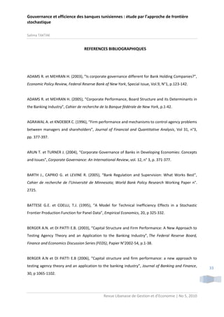 Gouvernance et efficience des banques tunisiennes : étude par l’approche de frontière
stochastique
Salima TAKTAK

REFERENCES BIBLIOGRAPHIQUES

ADAMS R. et MEHRAN H. (2003), “Is corporate governance different for Bank Holding Companies?”,
Economic Policy Review, Federal Reserve Bank of New York, Special Issue, Vol.9, N°1, p.123-142.

ADAMS R. et MEHRAN H. (2005), “Corporate Performance, Board Structure and its Determinants in
the Banking Industry”, Cahier de recherche de la Banque fédérale de New York, p.1-42.

AGRAWAL A. et KNOEBER C. (1996), “Firm performance and mechanisms to control agency problems
between managers and shareholders”, Journal of Financial and Quantitative Analysis, Vol 31, n°3,
pp. 377-397.

ARUN T. et TURNER J. (2004), “Corporate Governance of Banks in Developing Economies: Concepts
and Issues”, Corporate Governance: An International Review, vol. 12, n° 3, p. 371-377.

BARTH J., CAPRIO G. et LEVINE R. (2005), “Bank Regulation and Supervision: What Works Best”,
Cahier de recherche de l’Université de Minnesota; World Bank Policy Research Working Paper n°.
2725.

BATTESE G.E. et COELLI, T.J. (1995), “A Model for Technical Inefficiency Effects in a Stochastic
Frontier Production Function for Panel Data”, Empirical Economics, 20, p 325-332.

BERGER A.N. et DI PATTI E.B. (2003), “Capital Structure and Firm Performance: A New Approach to
Testing Agency Theory and an Application to the Banking Industry”, The Federal Reserve Board,
Finance and Economics Discussion Series (FEDS), Papier N°2002-54, p.1-38.

BERGER A.N et DI PATTI E.B (2006), “Capital structure and firm performance: a new approach to
testing agency theory and an application to the banking industry”, Journal of Banking and Finance,
30, p 1065-1102.

Revue Libanaise de Gestion et d’Economie | No 5, 2010

33

 