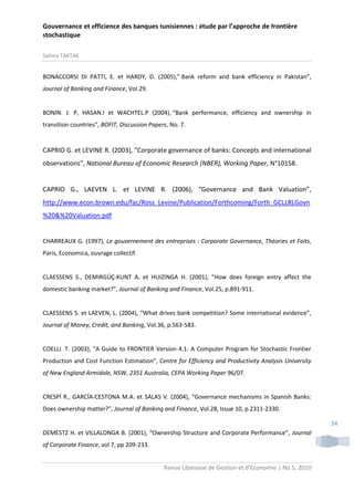 Gouvernance et efficience des banques tunisiennes : étude par l’approche de frontière
stochastique
Salima TAKTAK

BONACCORSI DI PATTI, E. et HARDY, D. (2005),” Bank reform and bank efficiency in Pakistan”,
Journal of Banking and Finance, Vol.29.

BONIN. J. P, HASAN.I et WACHTEL.P (2004), “Bank performance, efficiency and ownership in
transition countries”, BOFIT, Discussion Papers, No. 7.

CAPRIO G. et LEVINE R. (2003), “Corporate governance of banks: Concepts and international
observations”, National Bureau of Economic Research (NBER), Working Paper, N°10158.

CAPRIO G., LAEVEN L. et LEVINE R. (2006), “Governance and Bank Valuation”,
http://www.econ.brown.edu/fac/Ross_Levine/Publication/Forthcoming/Forth_GCLLRLGovn
%20&%20Valuation.pdf

CHARREAUX G. (1997), Le gouvernement des entreprises : Corporate Governance, Théories et Faits,
Paris, Economica, ouvrage collectif.

CLAESSENS S., DEMIRGÜÇ-KUNT A. et HUIZINGA H. (2001), “How does foreign entry affect the
domestic banking market?”, Journal of Banking and Finance, Vol.25, p.891-911.

CLAESSENS S. et LAEVEN, L. (2004), “What drives bank competition? Some international evidence”,
Journal of Money, Credit, and Banking, Vol.36, p.563-583.

COELLI. T. (2003), “A Guide to FRONTIER Version 4.1: A Computer Program for Stochastic Frontier
Production and Cost Function Estimation”, Centre for Efficiency and Productivity Analysis University
of New England Armidale, NSW, 2351 Australia, CEPA Working Paper 96/07.

CRESPÍ R., GARCÍA-CESTONA M.A. et SALAS V. (2004), “Governance mechanisms in Spanish Banks:
Does ownership matter?”, Journal of Banking and Finance, Vol.28, Issue 10, p.2311-2330.
34
DEMESTZ H. et VILLALONGA B. (2001), “Ownership Structure and Corporate Performance”, Journal
of Corporate Finance, vol 7, pp 209-233.
Revue Libanaise de Gestion et d’Economie | No 5, 2010

 