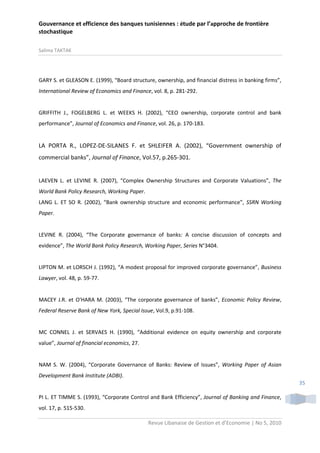 Gouvernance et efficience des banques tunisiennes : étude par l’approche de frontière
stochastique
Salima TAKTAK

GARY S. et GLEASON E. (1999), “Board structure, ownership, and financial distress in banking firms”,
International Review of Economics and Finance, vol. 8, p. 281-292.

GRIFFITH J., FOGELBERG L. et WEEKS H. (2002), “CEO ownership, corporate control and bank
performance”, Journal of Economics and Finance, vol. 26, p. 170-183.

LA PORTA R., LOPEZ-DE-SILANES F. et SHLEIFER A. (2002), “Government ownership of
commercial banks”, Journal of Finance, Vol.57, p.265-301.

LAEVEN L. et LEVINE R. (2007), “Complex Ownership Structures and Corporate Valuations”, The
World Bank Policy Research, Working Paper.
LANG L. ET SO R. (2002), “Bank ownership structure and economic performance”, SSRN Working
Paper.

LEVINE R. (2004), “The Corporate governance of banks: A concise discussion of concepts and
evidence”, The World Bank Policy Research, Working Paper, Series N°3404.

LIPTON M. et LORSCH J. (1992), “A modest proposal for improved corporate governance”, Business
Lawyer, vol. 48, p. 59-77.

MACEY J.R. et O'HARA M. (2003), “The corporate governance of banks”, Economic Policy Review,
Federal Reserve Bank of New York, Special Issue, Vol.9, p.91-108.

MC CONNEL J. et SERVAES H. (1990), “Additional evidence on equity ownership and corporate
value”, Journal of financial economics, 27.

NAM S. W. (2004), “Corporate Governance of Banks: Review of Issues”, Working Paper of Asian
Development Bank Institute (ADBI).
35
PI L. ET TIMME S. (1993), “Corporate Control and Bank Efficiency”, Journal of Banking and Finance,
vol. 17, p. 515-530.
Revue Libanaise de Gestion et d’Economie | No 5, 2010

 