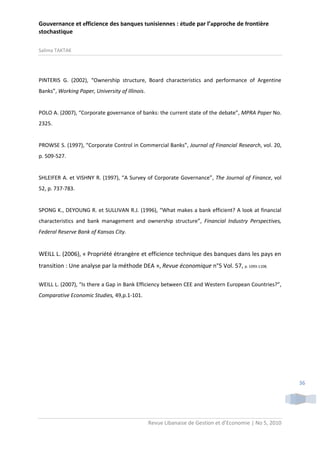 Gouvernance et efficience des banques tunisiennes : étude par l’approche de frontière
stochastique
Salima TAKTAK

PINTERIS G. (2002), “Ownership structure, Board characteristics and performance of Argentine
Banks”, Working Paper, University of Illinois.

POLO A. (2007), “Corporate governance of banks: the current state of the debate”, MPRA Paper No.
2325.

PROWSE S. (1997), “Corporate Control in Commercial Banks”, Journal of Financial Research, vol. 20,
p. 509-527.

SHLEIFER A. et VISHNY R. (1997), “A Survey of Corporate Governance”, The Journal of Finance, vol
52, p. 737-783.

SPONG K., DEYOUNG R. et SULLIVAN R.J. (1996), “What makes a bank efficient? A look at financial
characteristics and bank management and ownership structure”, Financial Industry Perspectives,
Federal Reserve Bank of Kansas City.

WEILL L. (2006), « Propriété étrangère et efficience technique des banques dans les pays en
transition : Une analyse par la méthode DEA », Revue économique n°5 Vol. 57, p. 1093-1108.
WEILL L. (2007), “Is there a Gap in Bank Efficiency between CEE and Western European Countries?”,
Comparative Economic Studies, 49,p.1-101.

36

Revue Libanaise de Gestion et d’Economie | No 5, 2010

 