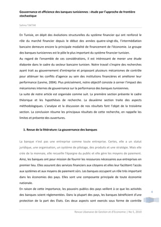 Gouvernance et efficience des banques tunisiennes : étude par l’approche de frontière
stochastique
Salima TAKTAK

En Tunisie, en dépit des évolutions structurelles du système financier qui ont renforcé le
rôle du marché financier depuis le début des années quatre-vingt-dix, l’intermédiation
bancaire demeure encore la principale modalité de financement de l’économie. Le groupe
des banques tunisiennes est le pôle le plus important du système financier tunisien.
Au regard de l’ensemble de ces considérations, il est intéressant de mener une étude
élaborée dans le cadre du secteur bancaire tunisien. Notre travail s’inspire des recherches
ayant trait au gouvernement d’entreprise et proposant plusieurs mécanismes de contrôle
pour atténuer les conflits d’agence au sein des institutions financières et améliorer leur
performance (Levine, 2004). Plus précisément, notre objectif consiste à cerner l’impact des
mécanismes internes de gouvernance sur la performance des banques tunisiennes.
La suite de notre article est organisée comme suit. La première section présente le cadre
théorique et les hypothèses de recherche. La deuxième section traite des aspects
méthodologiques. L’analyse et la discussion de nos résultats font l’objet de la troisième
section. La conclusion résume les principaux résultats de cette recherche, en rappelle les
limites et présente des ouvertures.

1. Revue de la littérature: La gouvernance des banques

La banque n'est pas une entreprise comme toute entreprise. Certes, elle a un statut
juridique, une organisation, un système de pilotage, des produits et une stratégie. Mais elle
crée de la monnaie, elle recueille l'épargne du public et elle gère les moyens de paiement.
Ainsi, les banques ont pour mission de fournir les ressources nécessaires aux entreprises en
premier lieu. Elles assurent des services financiers aux citoyens et elles leur facilitent l’accès
aux systèmes et aux moyens de paiement sûrs. Les banques occupent un rôle très important
dans les économies des pays. Elles sont une composante principale de toute économie
nationale.
En raison de cette importance, les pouvoirs publics des pays veillent à ce que les activités
des banques soient réglementées. Dans la plupart des pays, les banques bénéficient d’une
protection de la part des États. Ces deux aspects sont exercés sous forme de contrôle
Revue Libanaise de Gestion et d’Economie | No 5, 2010

4

 