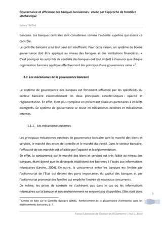 Gouvernance et efficience des banques tunisiennes : étude par l’approche de frontière
stochastique
Salima TAKTAK

bancaire. Les banques centrales sont considérées comme l’autorité suprême qui exerce ce
contrôle.
Le contrôle bancaire a lui tout seul est insuffisant. Pour cette raison, un système de bonne
gouvernance doit être appliqué au niveau des banques et des institutions financières. «
C’est pourquoi les autorités de contrôle des banques ont tout intérêt à s’assurer que chaque
organisation bancaire applique effectivement des principes d’une gouvernance saine »3.

1.1. Les mécanismes de la gouvernance bancaire

Le système de gouvernance des banques est fortement influencé par les spécificités du
secteur bancaire essentiellement les deux principales caractéristiques : opacité et
réglementation. En effet, Il est plus complexe en présentant plusieurs partenaires à intérêts
divergents. Ce système de gouvernance se divise en mécanismes externes et mécanismes
internes.

1.1.1. Les mécanismes externes

Les principaux mécanismes externes de gouvernance bancaire sont le marché des biens et
services, le marché des prises de contrôle et le marché du travail. Dans le secteur bancaire,
l’efficacité de ces marchés est affaiblie par l’opacité et la réglementation.
En effet, la concurrence sur le marché des biens et services est très faible au niveau des
banques, étant donné que les dirigeants établissent des barrières à l’accès aux informations
nécessaires (Levine, 2004). En outre, la concurrence entre les banques est limitée par
l’actionnariat de l’Etat qui détient des parts importantes du capital des banques et par
l’actionnariat prononcé des familles qui empêche l’entrée de nouveaux concurrents.
De même, les prises de contrôle ne s’achèvent pas dans le cas où les informations
nécessaires sur la banque et son environnement ne seraient pas disponibles. Elles sont donc
3

Comite de Bâle sur le Contrôle Bancaire (2006), Renforcement de la gouvernance d’entreprise dans les
établissements bancaires, p. 7.

Revue Libanaise de Gestion et d’Economie | No 5, 2010

5

 