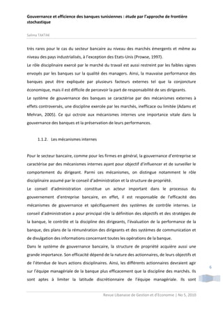 Gouvernance et efficience des banques tunisiennes : étude par l’approche de frontière
stochastique
Salima TAKTAK

très rares pour le cas du secteur bancaire au niveau des marchés émergents et même au
niveau des pays industrialisés, à l’exception des Etats-Unis (Prowse, 1997).
Le rôle disciplinaire exercé par le marché du travail est aussi restreint par les faibles signes
envoyés par les banques sur la qualité des managers. Ainsi, la mauvaise performance des
banques peut être expliquée par plusieurs facteurs externes tel que la conjoncture
économique, mais il est difficile de percevoir la part de responsabilité de ses dirigeants.
Le système de gouvernance des banques se caractérise par des mécanismes externes à
effets controversés, une discipline exercée par les marchés, inefficace ou limitée (Adams et
Mehran, 2005). Ce qui octroie aux mécanismes internes une importance vitale dans la
gouvernance des banques et la préservation de leurs performances.

1.1.2. Les mécanismes internes

Pour le secteur bancaire, comme pour les firmes en général, la gouvernance d’entreprise se
caractérise par des mécanismes internes ayant pour objectif d’influencer et de surveiller le
comportement du dirigeant. Parmi ces mécanismes, on distingue notamment le rôle
disciplinaire assumé par le conseil d’administration et la structure de propriété.
Le conseil d'administration constitue un acteur important dans le processus du
gouvernement d’entreprise bancaire, en effet, il est responsable de l’efficacité des
mécanismes de gouvernance et spécifiquement des systèmes de contrôle internes. Le
conseil d'administration a pour principal rôle la définition des objectifs et des stratégies de
la banque, le contrôle et la discipline des dirigeants, l’évaluation de la performance de la
banque, des plans de la rémunération des dirigeants et des systèmes de communication et
de divulgation des informations concernant toutes les opérations de la banque.
Dans le système de gouvernance bancaire, la structure de propriété acquière aussi une
grande importance. Son efficacité dépend de la nature des actionnaires, de leurs objectifs et
de l’étendue de leurs actions disciplinaires. Ainsi, les différents actionnaires devraient agir
sur l’équipe managériale de la banque plus efficacement que la discipline des marchés. Ils
sont aptes à limiter la latitude discrétionnaire de l’équipe managériale. Ils sont
Revue Libanaise de Gestion et d’Economie | No 5, 2010

6

 
