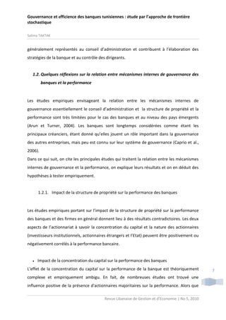 Gouvernance et efficience des banques tunisiennes : étude par l’approche de frontière
stochastique
Salima TAKTAK

généralement représentés au conseil d’administration et contribuent à l’élaboration des
stratégies de la banque et au contrôle des dirigeants.

1.2. Quelques réflexions sur la relation entre mécanismes internes de gouvernance des
banques et la performance

Les études empiriques envisageant la relation entre les mécanismes internes de
gouvernance essentiellement le conseil d’administration et la structure de propriété et la
performance sont très limitées pour le cas des banques et au niveau des pays émergents
(Arun et Turner, 2004). Les banques sont longtemps considérées comme étant les
principaux créanciers, étant donné qu’elles jouent un rôle important dans la gouvernance
des autres entreprises, mais peu est connu sur leur système de gouvernance (Caprio et al.,
2006).
Dans ce qui suit, on cite les principales études qui traitent la relation entre les mécanismes
internes de gouvernance et la performance, on explique leurs résultats et on en déduit des
hypothèses à tester empiriquement.

1.2.1. Impact de la structure de propriété sur la performance des banques

Les études empiriques portant sur l’impact de la structure de propriété sur la performance
des banques et des firmes en général donnent lieu à des résultats contradictoires. Les deux
aspects de l’actionnariat à savoir la concentration du capital et la nature des actionnaires
(investisseurs institutionnels, actionnaires étrangers et l’Etat) peuvent être positivement ou
négativement corrélés à la performance bancaire.



Impact de la concentration du capital sur la performance des banques

L'effet de la concentration du capital sur la performance de la banque est théoriquement
complexe et empiriquement ambigu. En fait, de nombreuses études ont trouvé une
influence positive de la présence d'actionnaires majoritaires sur la performance. Alors que
Revue Libanaise de Gestion et d’Economie | No 5, 2010

7

 