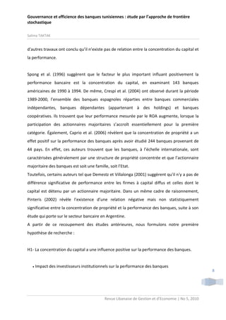 Gouvernance et efficience des banques tunisiennes : étude par l’approche de frontière
stochastique
Salima TAKTAK

d'autres travaux ont conclu qu’il n’existe pas de relation entre la concentration du capital et
la performance.

Spong et al. (1996) suggèrent que le facteur le plus important influant positivement la
performance bancaire est la concentration du capital, en examinant 143 banques
américaines de 1990 à 1994. De même, Crespí et al. (2004) ont observé durant la période
1989-2000, l’ensemble des banques espagnoles réparties entre banques commerciales
indépendantes, banques dépendantes (appartenant à des holdings) et banques
coopératives. Ils trouvent que leur performance mesurée par le ROA augmente, lorsque la
participation des actionnaires majoritaires s’accroît essentiellement pour la première
catégorie. Également, Caprio et al. (2006) révèlent que la concentration de propriété a un
effet positif sur la performance des banques après avoir étudié 244 banques provenant de
44 pays. En effet, ces auteurs trouvent que les banques, à l’échelle internationale, sont
caractérisées généralement par une structure de propriété concentrée et que l’actionnaire
majoritaire des banques est soit une famille, soit l’Etat.
Toutefois, certains auteurs tel que Demestz et Villalonga (2001) suggèrent qu'il n'y a pas de
différence significative de performance entre les firmes à capital diffus et celles dont le
capital est détenu par un actionnaire majoritaire. Dans un même cadre de raisonnement,
Pinteris (2002) révèle l’existence d’une relation négative mais non statistiquement
significative entre la concentration de propriété et la performance des banques, suite à son
étude qui porte sur le secteur bancaire en Argentine.
A partir de ce recoupement des études antérieures, nous formulons notre première
hypothèse de recherche :

H1- La concentration du capital a une influence positive sur la performance des banques.



Impact des investisseurs institutionnels sur la performance des banques

Revue Libanaise de Gestion et d’Economie | No 5, 2010

8

 