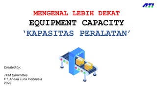 MENGENAL LEBIH DEKAT
EQUIPMENT CAPACITY
‘KAPASITAS PERALATAN’
Created by:
TPM Committee
PT. Aneka Tuna Indonesia
2023
 