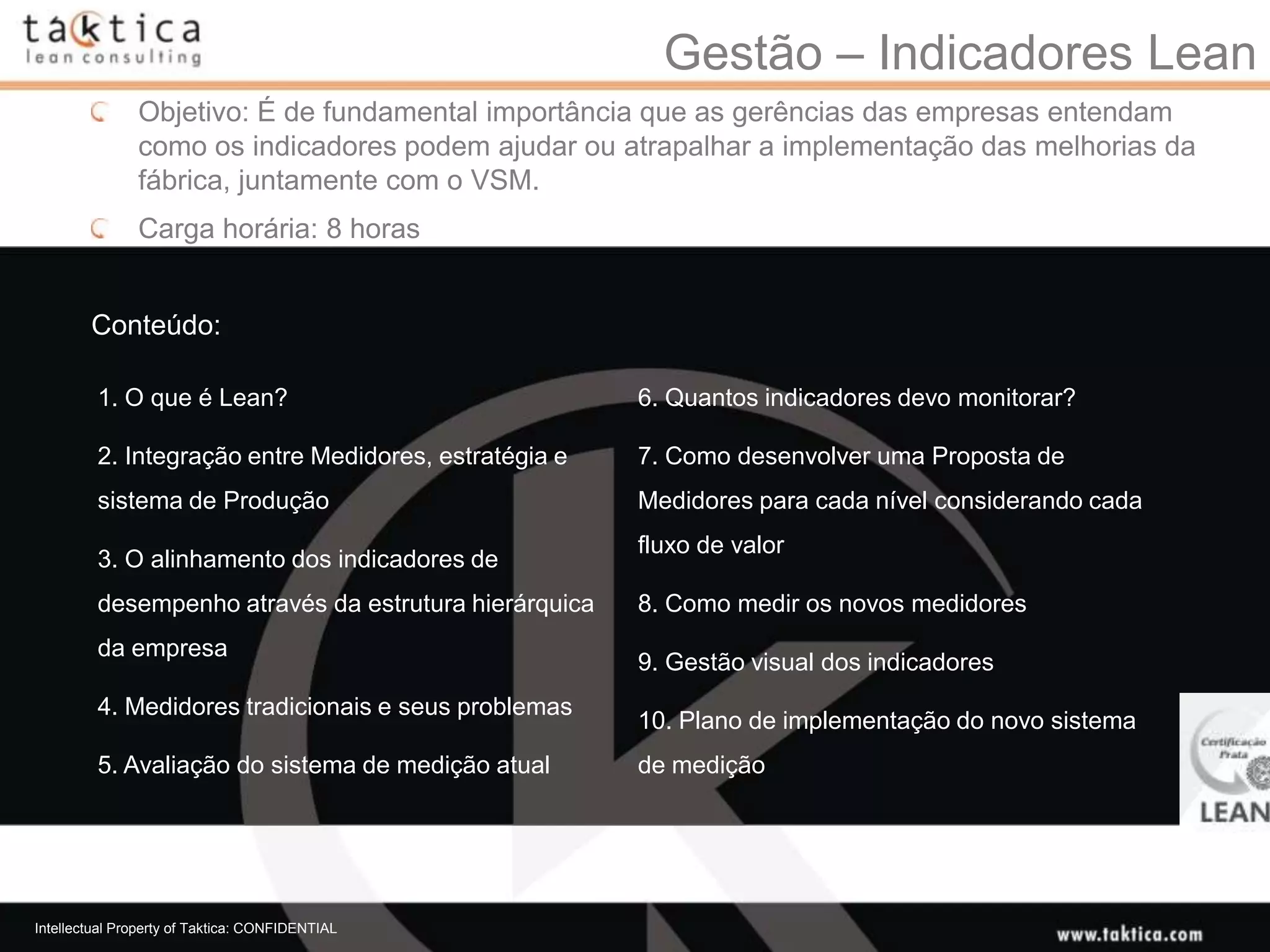 Gestão – Indicadores Lean
               Objetivo: É de fundamental importância que as gerências das empresas entendam
               como os indicadores podem ajudar ou atrapalhar a implementação das melhorias da
               fábrica, juntamente com o VSM.
               Carga horária: 8 horas


        Conteúdo:

         1. O que é Lean?                              6. Quantos indicadores devo monitorar?

         2. Integração entre Medidores, estratégia e   7. Como desenvolver uma Proposta de
         sistema de Produção                           Medidores para cada nível considerando cada
                                                       fluxo de valor
         3. O alinhamento dos indicadores de
         desempenho através da estrutura hierárquica   8. Como medir os novos medidores
         da empresa
                                                       9. Gestão visual dos indicadores
         4. Medidores tradicionais e seus problemas
                                                       10. Plano de implementação do novo sistema
         5. Avaliação do sistema de medição atual      de medição




Intellectual Property of Taktica: CONFIDENTIAL
 
