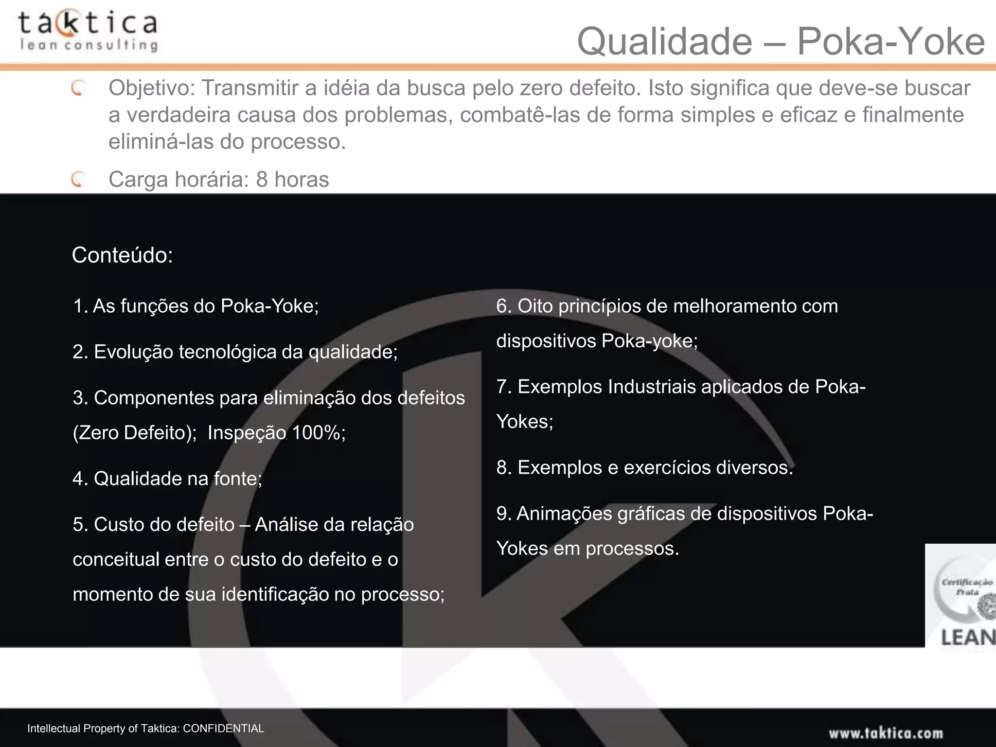 Qualidade – Poka-Yoke
               Objetivo: Transmitir a idéia da busca pelo zero defeito. Isto significa que deve-se buscar
               a verdadeira causa dos problemas, combatê-las de forma simples e eficaz e finalmente
               eliminá-las do processo.
               Carga horária: 8 horas


        Conteúdo:

        1. As funções do Poka-Yoke;                    6. Oito princípios de melhoramento com
                                                       dispositivos Poka-yoke;
        2. Evolução tecnológica da qualidade;
                                                       7. Exemplos Industriais aplicados de Poka-
        3. Componentes para eliminação dos defeitos
                                                       Yokes;
        (Zero Defeito); Inspeção 100%;
                                                       8. Exemplos e exercícios diversos.
        4. Qualidade na fonte;
                                                       9. Animações gráficas de dispositivos Poka-
        5. Custo do defeito – Análise da relação
                                                       Yokes em processos.
        conceitual entre o custo do defeito e o
        momento de sua identificação no processo;




Intellectual Property of Taktica: CONFIDENTIAL
 