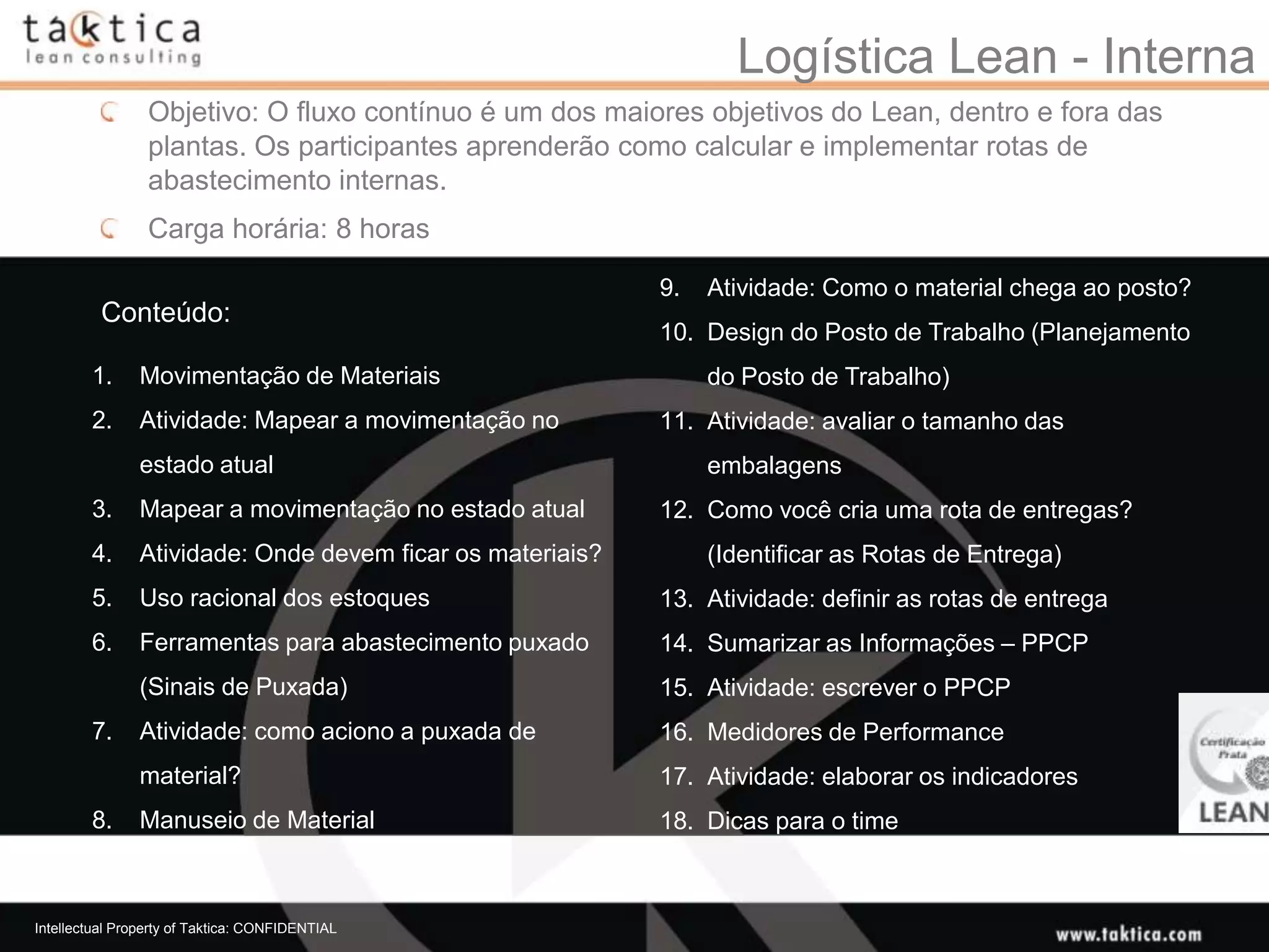 Logística Lean - Interna
                 Objetivo: O fluxo contínuo é um dos maiores objetivos do Lean, dentro e fora das
                 plantas. Os participantes aprenderão como calcular e implementar rotas de
                 abastecimento internas.
                 Carga horária: 8 horas

                                                           9.   Atividade: Como o material chega ao posto?
          Conteúdo:
                                                           10. Design do Posto de Trabalho (Planejamento
        1.     Movimentação de Materiais                        do Posto de Trabalho)
        2.     Atividade: Mapear a movimentação no         11. Atividade: avaliar o tamanho das
               estado atual                                     embalagens
        3.     Mapear a movimentação no estado atual       12. Como você cria uma rota de entregas?
        4.     Atividade: Onde devem ficar os materiais?        (Identificar as Rotas de Entrega)
        5.     Uso racional dos estoques                   13. Atividade: definir as rotas de entrega
        6.     Ferramentas para abastecimento puxado       14. Sumarizar as Informações – PPCP
               (Sinais de Puxada)                          15. Atividade: escrever o PPCP
        7.     Atividade: como aciono a puxada de          16. Medidores de Performance
               material?                                   17. Atividade: elaborar os indicadores
        8.     Manuseio de Material                        18. Dicas para o time



Intellectual Property of Taktica: CONFIDENTIAL
 