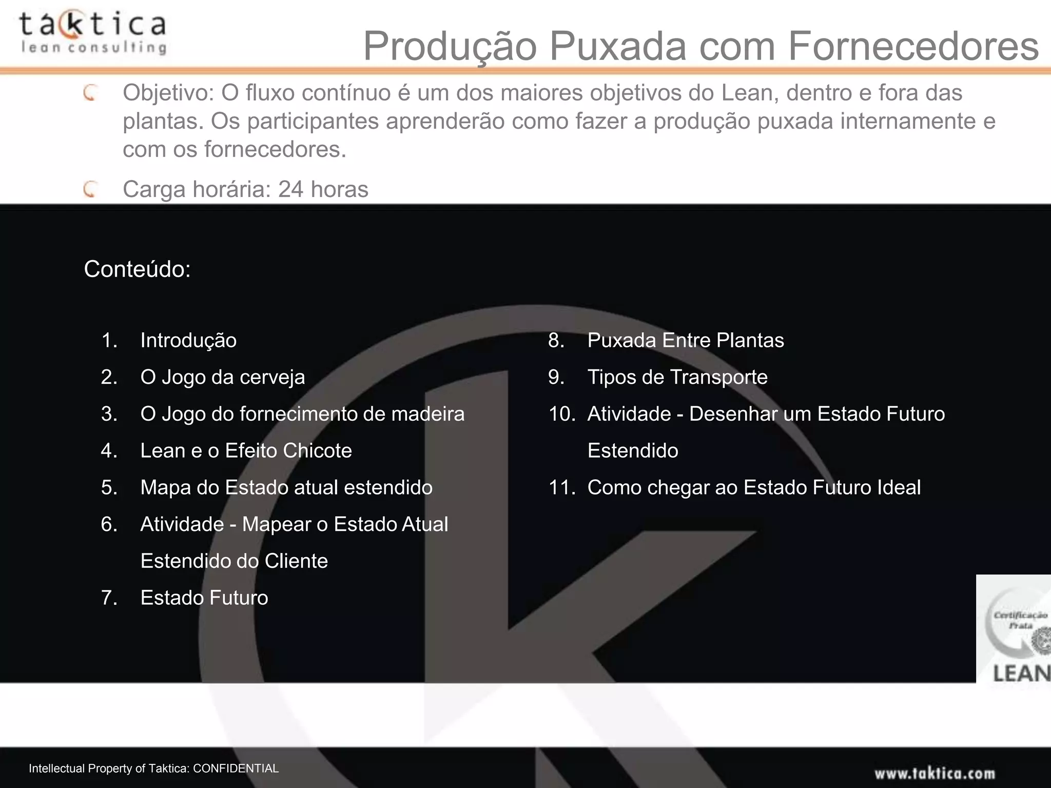 Produção Puxada com Fornecedores
                  Objetivo: O fluxo contínuo é um dos maiores objetivos do Lean, dentro e fora das
                  plantas. Os participantes aprenderão como fazer a produção puxada internamente e
                  com os fornecedores.
                  Carga horária: 24 horas


          Conteúdo:


             1.     Introdução                           8.   Puxada Entre Plantas
             2.     O Jogo da cerveja                    9.   Tipos de Transporte
             3.     O Jogo do fornecimento de madeira    10. Atividade - Desenhar um Estado Futuro
             4.     Lean e o Efeito Chicote                   Estendido
             5.     Mapa do Estado atual estendido       11. Como chegar ao Estado Futuro Ideal
             6.     Atividade - Mapear o Estado Atual
                    Estendido do Cliente
             7.     Estado Futuro




Intellectual Property of Taktica: CONFIDENTIAL
 