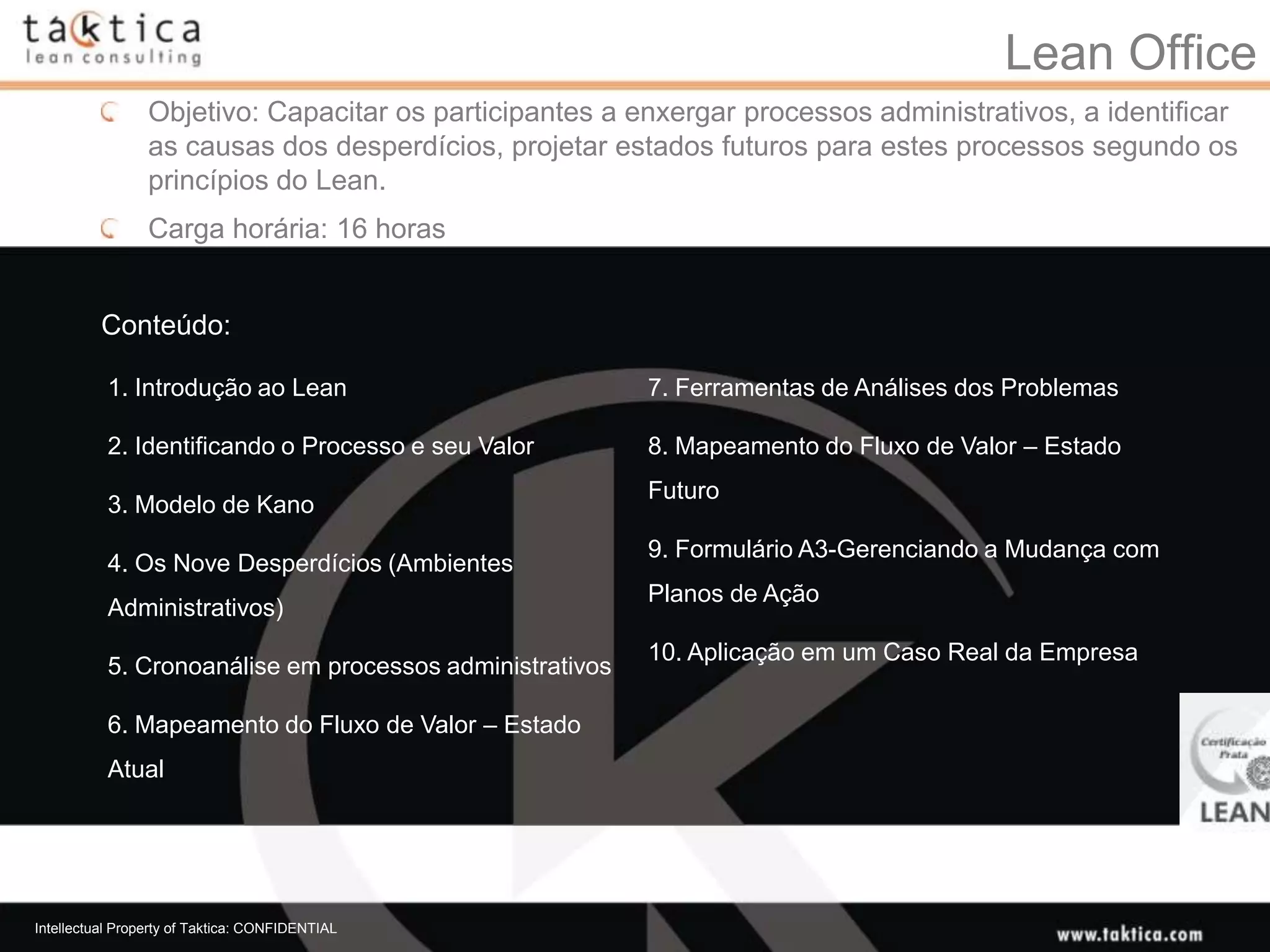 Lean Office
                 Objetivo: Capacitar os participantes a enxergar processos administrativos, a identificar
                 as causas dos desperdícios, projetar estados futuros para estes processos segundo os
                 princípios do Lean.
                 Carga horária: 16 horas


          Conteúdo:

           1. Introdução ao Lean                          7. Ferramentas de Análises dos Problemas

           2. Identificando o Processo e seu Valor        8. Mapeamento do Fluxo de Valor – Estado
                                                          Futuro
           3. Modelo de Kano
                                                          9. Formulário A3-Gerenciando a Mudança com
           4. Os Nove Desperdícios (Ambientes
                                                          Planos de Ação
           Administrativos)
                                                          10. Aplicação em um Caso Real da Empresa
           5. Cronoanálise em processos administrativos

           6. Mapeamento do Fluxo de Valor – Estado
           Atual




Intellectual Property of Taktica: CONFIDENTIAL
 