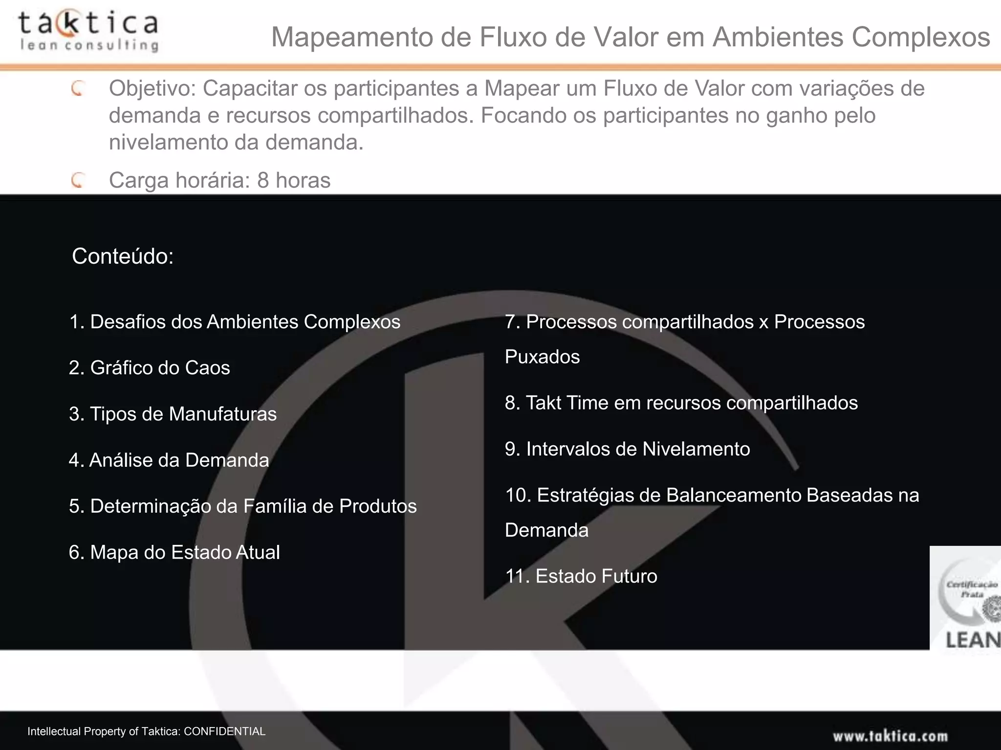Mapeamento de Fluxo de Valor em Ambientes Complexos
               Objetivo: Capacitar os participantes a Mapear um Fluxo de Valor com variações de
               demanda e recursos compartilhados. Focando os participantes no ganho pelo
               nivelamento da demanda.
               Carga horária: 8 horas


        Conteúdo:

       1. Desafios dos Ambientes Complexos                       7. Processos compartilhados x Processos
                                                                 Puxados
       2. Gráfico do Caos
                                                                 8. Takt Time em recursos compartilhados
       3. Tipos de Manufaturas
                                                                 9. Intervalos de Nivelamento
       4. Análise da Demanda
                                                                 10. Estratégias de Balanceamento Baseadas na
       5. Determinação da Família de Produtos
                                                                 Demanda
       6. Mapa do Estado Atual
                                                                 11. Estado Futuro




Intellectual Property of Taktica: CONFIDENTIAL
 