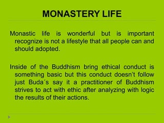 MONASTERY LIFE
Monastic life is wonderful but is important
recognize is not a lifestyle that all people can and
should adopted.
Inside of the Buddhism bring ethical conduct is
something basic but this conduct doesn’t follow
just Buda´s say it a practitioner of Buddhism
strives to act with ethic after analyzing with logic
the results of their actions.
 