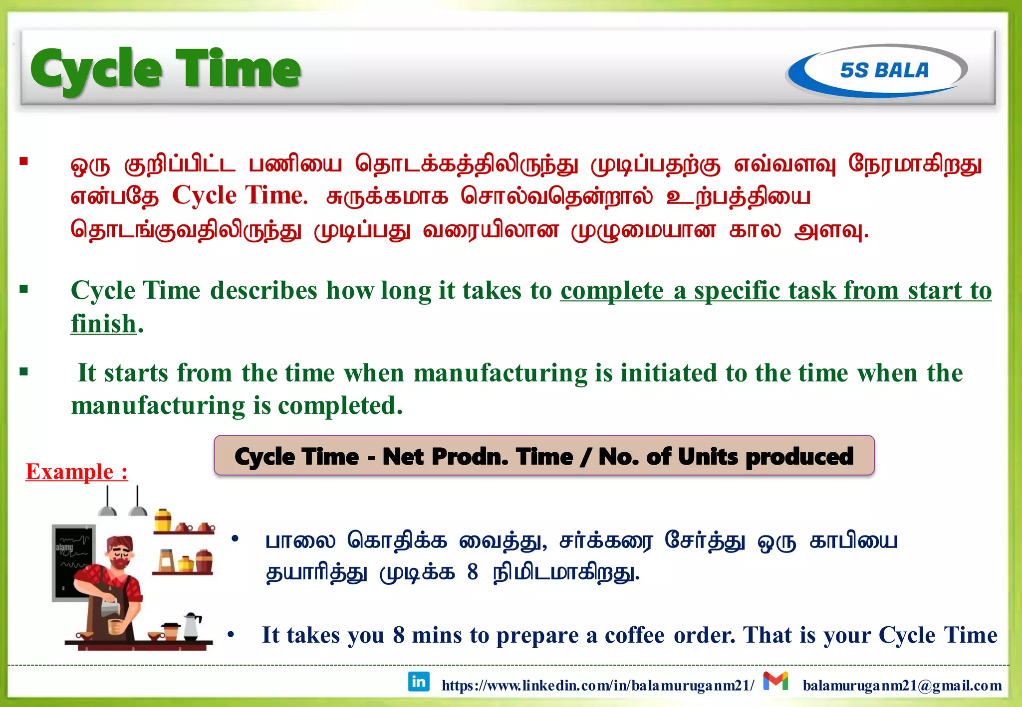 https://www.linkedin.com/in/balamuruganm21/ balamuruganm21@gmail.com
Cycle Time
 xU Fwpg;gpl;l gzpia njhlf;fj;jpypUe;J Kbg;gjw;F vt;tsT NeukhfpwJ
vd;gNj Cycle Time. RUf;fkhf nrhy;tnjd;why; cw;gj;jpia
njhlq;FtjpypUe;J Kbg;gJ tiuapyhd KOikahd fhy msT.
 Cycle Time describes how long it takes to complete a specific task from start to
finish.
 It starts from the time when manufacturing is initiated to the time when the
manufacturing is completed.
Example :
• It takes you 8 mins to prepare a coffee order. That is your Cycle Time
• ghiy nfhjpf;f itj;J> rh;f;fiu Nrh;j;J xU fhgpia
jahhpj;J Kbf;f 8 epkplkhfpwJ.
Cycle Time - Net Prodn. Time / No. of Units produced
 