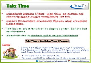 https://www.linkedin.com/in/balamuruganm21/ balamuruganm21@gmail.com
Takt Time
 thbf;ifahsh; Njitia (Demand) g+h;j;jp nra;a> xU jahhpg;ig ehk;
vt;tsT Neuj;jpw;Fs; Kbj;jhf Ntz;Lnkd;gNj Takt Time.
 RUf;fkhf nrhy;tnjd;why; thbf;ifahsh; Njitia g+h;j;jp nra;tjw;fhd
cw;gj;jp Ntfk;.
 Takt time is the rate at which we need to complete a product in order to meet
customer demand.
 In other words it is the production speed to satisfy customer demand.
• If we receive an order of coffee for every 8 Mins.
• That means we need to fill one coffee order every 8 mins to keep up with demand.
• xt;nthU 8 epkplj;jpw;Fk; thbf;ifahshplkpUe;J xU fhgp Mh;lh; tUfpwnjd;why;>
• 8 epkplj;jpw;F Fiwthd Neuj;jpy; ehk; fhgpia jahh; nra;J thbf;ifahsh; jpUg;jpia
cWjp nra;jhf Ntz;L;k;. ,y;iynadpy; thbf;ifahsiu ,of;f Nehplyhk;.
Example :
Takt Time = Available Time / Demand
 