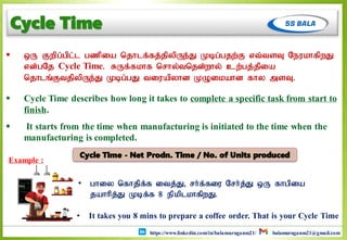 https://www.linkedin.com/in/balamuruganm21/ balamuruganm21@gmail.com
Cycle Time
 xU Fwpg;gpl;l gzpia njhlf;fj;jpypUe;J Kbg;gjw;F vt;tsT NeukhfpwJ
vd;gNj Cycle Time. RUf;fkhf nrhy;tnjd;why; cw;gj;jpia
njhlq;FtjpypUe;J Kbg;gJ tiuapyhd KOikahd fhy msT.
 Cycle Time describes how long it takes to complete a specific task from start to
finish.
 It starts from the time when manufacturing is initiated to the time when the
manufacturing is completed.
Example :
• It takes you 8 mins to prepare a coffee order. That is your Cycle Time
• ghiy nfhjpf;f itj;J> rh;f;fiu Nrh;j;J xU fhgpia
jahhpj;J Kbf;f 8 epkplkhfpwJ.
Cycle Time - Net Prodn. Time / No. of Units produced
 