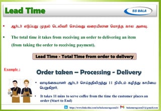 https://www.linkedin.com/in/balamuruganm21/ balamuruganm21@gmail.com
Lead Time
 Mh;lh; vLg;gJ Kjy; nlypthp nra;tJ tiuapyhd nkhj;j fhy msT.
 The total time it takes from receiving an order to delivering an item
(from taking the order to receiving payment).
Lead Time - Total Time from order to delivery
Example :
• It takes 11 mins to serve coffee from the time the customer places an
order (Start to End)
• thbf;ifahsh; Mh;lh; nra;jjpypUe;J 11 epkplk; fopj;J fhgpia
ngWfpwhh;.
Order taken – Processing - Delivery
 