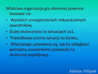 Właściwa organizacja gry obronnej powinna
bazować na:
• Wysokich umiejętnościach indywidualnych
zawodników,
• Dużej skutec...