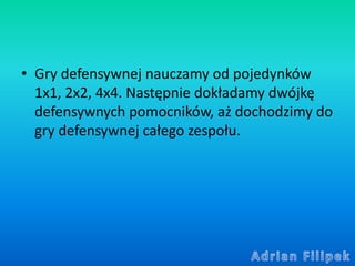 • Gry defensywnej nauczamy od pojedynków
1x1, 2x2, 4x4. Następnie dokładamy dwójkę
defensywnych pomocników, aż dochodzimy ...