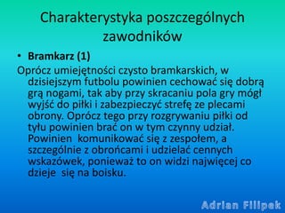 Charakterystyka poszczególnych
zawodników
• Bramkarz (1)
Oprócz umiejętności czysto bramkarskich, w
dzisiejszym futbolu po...
