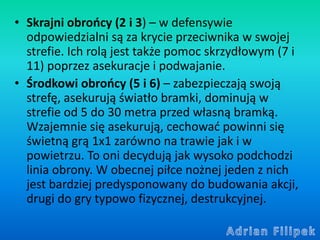 • Skrajni obrońcy (2 i 3) – w defensywie
odpowiedzialni są za krycie przeciwnika w swojej
strefie. Ich rolą jest także pom...