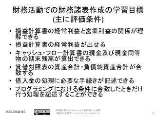 財務活動での財務諸表作成の学習目標
(主に評価条件)
• 損益計算書の経常利益と営業利益の関係が理
解できる
• 損益計算書の経常利益が出せる
• キャッシュ・フロー計算書の現金及び現金同等
物の期末残高が算出できる
• 貸借対照表の資産合計・負債純資産合計が合
致する
• 借入金の処理に必要な手続きが記述できる
• プログラミングにおける条件に合致したときだけ
行う処理を記述することができる
ISECON2015 10
田窪美葉,「MS-ExcelとYBGを利用した財務
諸表作成教育」, ISECON2015, 2016.3.19
 