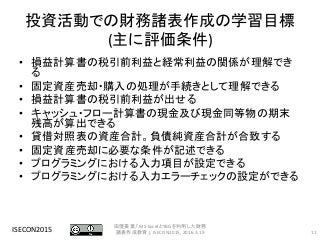 投資活動での財務諸表作成の学習目標
(主に評価条件)
• 損益計算書の税引前利益と経常利益の関係が理解でき
る
• 固定資産売却・購入の処理が手続きとして理解できる
• 損益計算書の税引前利益が出せる
• キャッシュ・フロー計算書の現金及び現金同等物の期末
残高が算出できる
• 貸借対照表の資産合計。負債純資産合計が合致する
• 固定資産売却に必要な条件が記述できる
• プログラミングにおける入力項目が設定できる
• プログラミングにおける入力エラーチェックの設定ができる
ISECON2015 11
田窪美葉,「MS-ExcelとYBGを利用した財務
諸表作成教育」, ISECON2015, 2016.3.19
 
