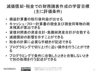 減価償却・税金での財務諸表作成の学習目標
(主に評価条件)
• 損益計算書の税引後利益が出せる
• キャッシュ・フロー計算書の現金及び現金同等物の期
末残高が算出できる
• 貸借対照表の資産合計・負債純資産合計が合致する
• 減価償却の影響を示すことができる
• 税金の計算に必要な手続きが記述できる
• プログラミングで切り上げに近い操作を行うことができ
る
• プログラミングで条件に合致したときと合致しないとき
で別の処理を行う記述ができる
ISECON2015 12
田窪美葉,「MS-ExcelとYBGを利用した財務
諸表作成教育」, ISECON2015, 2016.3.19
 