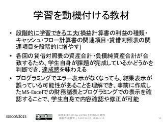 学習を動機付ける教材
• 段階的に学習できる工夫(損益計算書の利益の種類・
キャッシュ・フロー計算書の関連項目・貸借対照表の関
連項目を段階的に増やす)
• 各回の貸借対照表の資産合計・負債純資産合計が合
致するため、学生自身が課題が完成しているかどうかを
判断でき、達成感を味わえる
• プログラミングでエラー表示がなくなっても、結果表示が
誤っている可能性があることを理解でき、事前に作成し
たMS-Excelでの財務諸表とプログラミングでの表示を確
認することで、学生自身で内容確認や修正が可能
ISECON2015 13
田窪美葉,「MS-ExcelとYBGを利用した財務
諸表作成教育」, ISECON2015, 2016.3.19
 