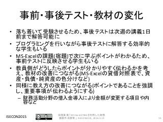 事前・事後テスト・教材の変化
• 落ち着いて受験させるため、事後テストは次週の講義1日
前まで解答可能に
• プログラミングを行いながら事後テストに解答する効率的
な学生もいる
• MS-Excelの課題(宿題)で次に学ぶポイントがわかるため、
事前テストに反映させる学生もいる
• 教員側がどうしたらポイントが分かりやすく伝わるかを考
え、教材の改善につながる(MS-Excelの貸借対照表で、資
産・負債・純資産の色分けなど)
• 同様に教え方の改善につながる(ポイントであることを強調
し、重要事項が伝わるようにする)
– 財務活動分野の借入金導入により金額が変更する項目や内
容など
ISECON2015 15
田窪美葉,「MS-ExcelとYBGを利用した財務
諸表作成教育」, ISECON2015, 2016.3.19
 