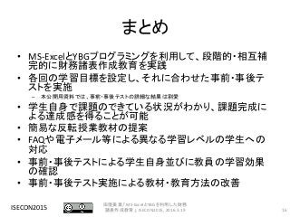 まとめ
• MS-ExcelとYBGプログラミングを利用して、段階的・相互補
完的に財務諸表作成教育を実践
• 各回の学習目標を設定し、それに合わせた事前・事後テ
ストを実施
– 本公開用資料では、事前・事後テストの詳細な結果は割愛
• 学生自身で課題のできている状況がわかり、課題完成に
よる達成感を得ることが可能
• 簡易な反転授業教材の提案
• FAQや電子メール等による異なる学習レベルの学生への
対応
• 事前・事後テストによる学生自身並びに教員の学習効果
の確認
• 事前・事後テスト実施による教材・教育方法の改善
ISECON2015 16
田窪美葉,「MS-ExcelとYBGを利用した財務
諸表作成教育」, ISECON2015, 2016.3.19
 