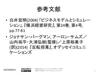参考文献
• 白井宏明(2004) 「ビジネスモデルとシミュレー
ション」, 『横浜経営研究』, 第24巻, 第4号,
pp.77-81
• ジョナサン・バーグマン, アーロン・サムズ／
山内祐平・大浦弘樹(監修)／上原裕美子
(訳)(2014) 『反転授業』, オデッセイコミュニ
ケーションズ
ISECON2015 17
田窪美葉,「MS-ExcelとYBGを利用した財務
諸表作成教育」, ISECON2015, 2016.3.19
 