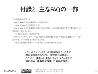 付録2…主なFAQの一部
ISECON2015 19
田窪美葉,「MS-ExcelとYBGを利用した財務
諸表作成教育」, ISECON2015, 2016.3.19
(注) YBGサイトにも、より詳細なエラーとその
対応は掲載されており、学生にも紹介済。
ここでは、講義中に発生しやすいエラーとその
対応のみ、講義中に指導した内容で作成。
 