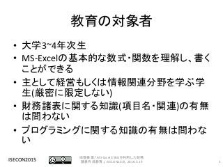 教育の対象者
• 大学3~4年次生
• MS-Excelの基本的な数式・関数を理解し、書く
ことができる
• 主として経営もしくは情報関連分野を学ぶ学
生(厳密に限定しない)
• 財務諸表に関する知識(項目名・関連)の有無
は問わない
• プログラミングに関する知識の有無は問わな
い
ISECON2015 3
田窪美葉,「MS-ExcelとYBGを利用した財務
諸表作成教育」, ISECON2015, 2016.3.19
 