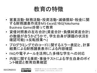 教育の特徴
• 営業活動・財務活動・投資活動・減価償却・税金に関
する財務諸表作成をMS-ExcelとYBG(Yokohama
Business Game)を使って教育
• 貸借対照表の左右合計(資産合計・負債純資産合計)
の数値が合うかどうかで、学生自身が課題の状況を
確認可能(→反転授業へ)
• プログラミングでのコードに関するエラー表記と、計算
結果による財務諸表表示による内容確認
• FAQや電子メールを活用した多様な学生への対応
• 内容に関する事前・事後テストによる学生自身のポイ
ント確認と教育効果確認
ISECON2015 4
田窪美葉,「MS-ExcelとYBGを利用した財務
諸表作成教育」, ISECON2015, 2016.3.19
 