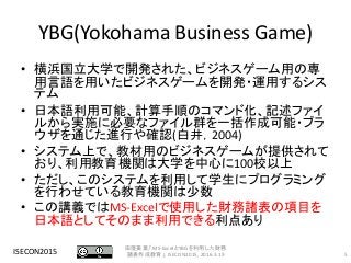 YBG(Yokohama Business Game)
• 横浜国立大学で開発された、ビジネスゲーム用の専
用言語を用いたビジネスゲームを開発・運用するシス
テム
• 日本語利用可能、計算手順のコマンド化、記述ファイ
ルから実施に必要なファイル群を一括作成可能・ブラ
ウザを通じた進行や確認(白井，2004)
• システム上で、教材用のビジネスゲームが提供されて
おり、利用教育機関は大学を中心に100校以上
• ただし、このシステムを利用して学生にプログラミング
を行わせている教育機関は少数
• この講義ではMS-Excelで使用した財務諸表の項目を
日本語としてそのまま利用できる利点あり
ISECON2015 5
田窪美葉,「MS-ExcelとYBGを利用した財務
諸表作成教育」, ISECON2015, 2016.3.19
 