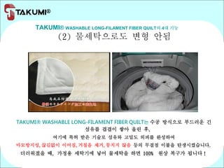 TAKUMI® WASHABLE LONG-FILAMENT FIBER QUILT의 4대 기능
(2) 물세탁으로도 변형 안됨
TAKUMI® WASHABLE LONG-FILAMENT FIBER QUILT는 수공 방식으로 부드러운 긴
섬유를 겹겹이 쌓아 올린 후,
여기에 특허 받은 기술로 섬유와 고밀도 외피를 완성하여
마모방지성,끊김없이 이어짐,거칠음 제거,뭉치지 않음 등의 무결점 이불을 탄생시켰습니다.
더러워졌을 때, 가정용 세탁기에 넣어 물세탁을 하면 100% 원상 복구가 됩니다！
 