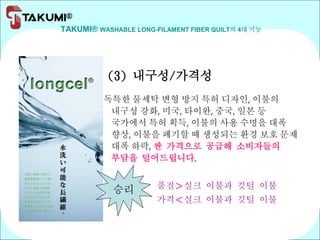 TAKUMI® WASHABLE LONG-FILAMENT FIBER QUILT의 4대 기능
(3) 내구성/가격성
독특한 물세탁 변형 방지 특허 디자인, 이불의
내구성 강화, 미국, 타이완, 중국, 일본 등
국가에서 특허 획득, 이불의 사용 수명을 대폭
향상, 이불을 폐기할 때 생성되는 환경 보호 문제
대폭 하락, 싼 가격으로 공급해 소비자들의
부담을 덜어드립니다.
품질＞실크 이불과 깃털 이불
가격＜실크 이불과 깃털 이불
승리
 