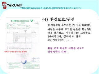 TAKUMI® WASHABLE LONG-FILAMENT FIBER QUILT의 4대 기능
(4) 환경보호/위생
비생물성의 부드러운 긴 섬유 LONGCEL
재질을 사용해 무고한 동물을 학살하는
것을 방지하고, 이불의 10년 도태율을
2배에서 3배, 심지어 더 길게
증가시켰습니다 ......
환경 보호 위생은 이불을 바꾸는
것에서부터 시작 ~중화민국 안전방직 검증 합격서
 