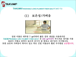 TAKUMI® WASHABLE LONG-FILAMENT FIBER QUILT의 4대 기능
(1) 보온성/가벼움
일반 이불은 대부분 7 cm이하의 짧은 섬유 재질을 사용하지만
TAKUMI®WASHABLE LONG-FILAMENT FIBER QUILT 은 210 cm이상의 부드러운 장사를 사용
질감이 가볍고 탄력이 있으며 공기가 잘 통하고 내구성이 우수합니다.
또한 보온과 가벼움이 뛰어나 실크 혹은 깃털 이불보다 훨씬 우수함을 보증합니다.
 