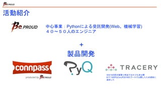 活動紹介
中心事業：Pythonによる受託開発(Web、機械学習)
４０〜５０人のエンジニア
+
製品開発
※9/14の匠の夏祭り時点ではロゴも非公開
9/17,18のPyConJP2018のブースで公開したため資料に
追加した
 