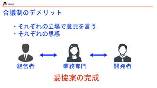合議制のデメリット
・それぞれの立場で意見を言う
・それぞれの思惑
経営者 業務部門 開発者
妥協案の完成
 