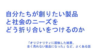 自分たちが創りたい製品
と社会のニーズを
どう折り合いをつけるのか
「オリジナリティに固執した結果、
全く売れない製品になった」など、よくある話
 