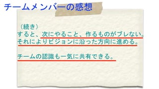 （続き）
すると、次にやること、作るものがブレない。
それによりビジョンに沿った方向に進める。
チームの認識も一気に共有できる。
チームメンバーの感想
 