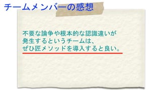 チームメンバーの感想
不要な論争や根本的な認識違いが
発生するというチームは、
ぜひ匠メソッドを導入すると良い。
 