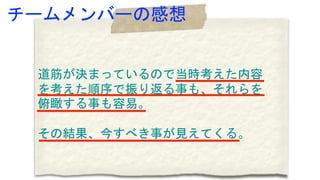 道筋が決まっているので当時考えた内容
を考えた順序で振り返る事も、それらを
俯瞰する事も容易。
その結果、今すべき事が見えてくる。
チームメンバーの感想
 
