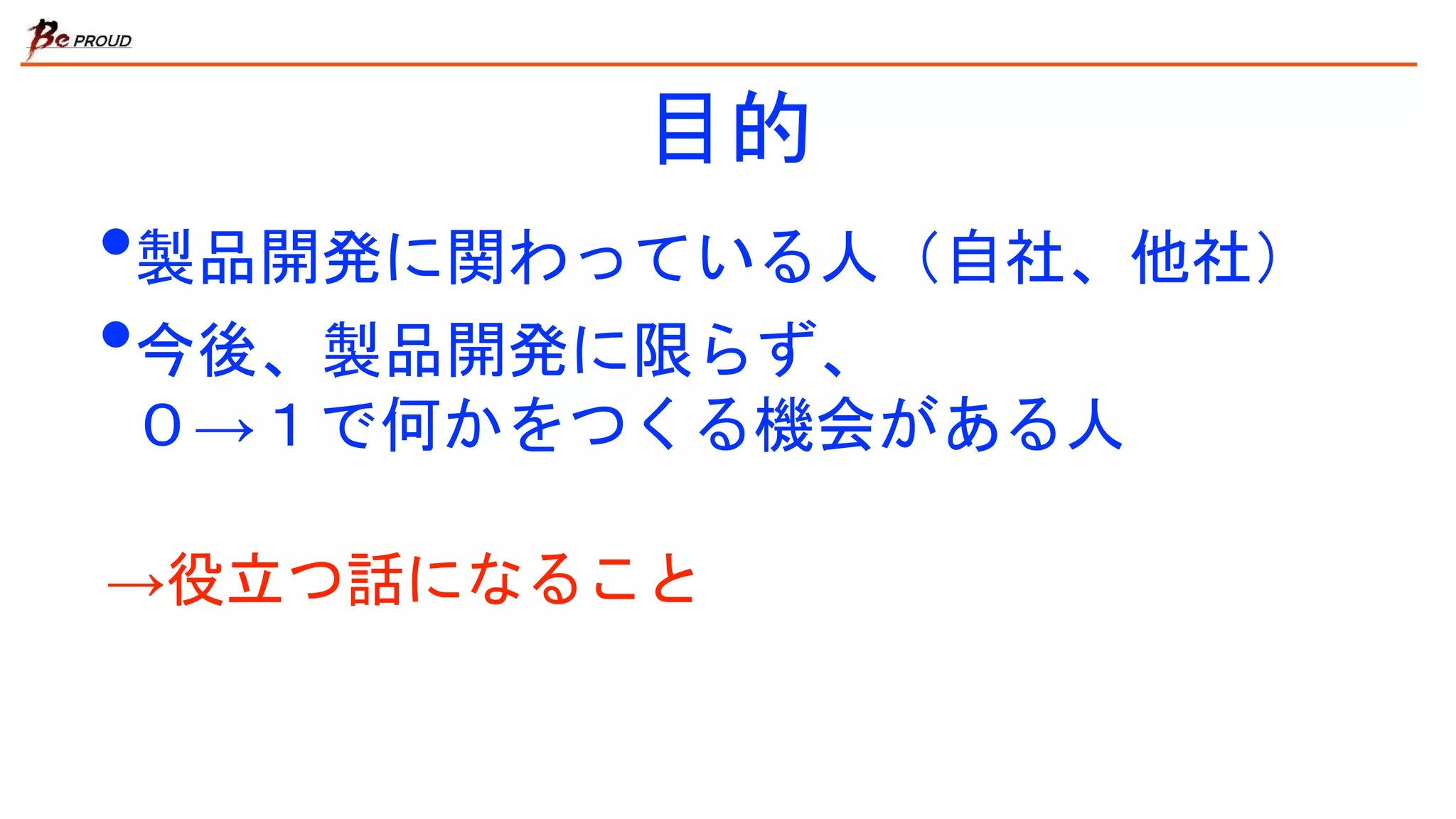 目的
•製品開発に関わっている人（自社、他社）
•今後、製品開発に限らず、
０→１で何かをつくる機会がある人
→役立つ話になること
 
